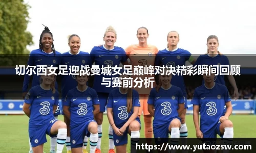 切尔西女足迎战曼城女足巅峰对决精彩瞬间回顾与赛前分析