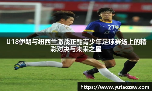 U18伊朗与纽西兰激战正酣青少年足球赛场上的精彩对决与未来之星