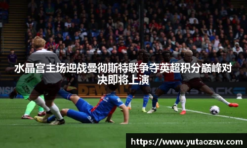 水晶宫主场迎战曼彻斯特联争夺英超积分巅峰对决即将上演